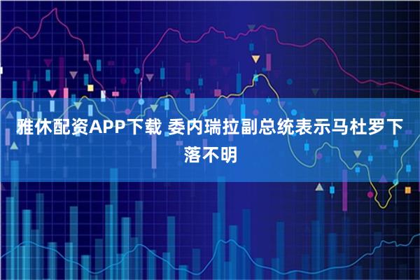 雅休配资APP下载 委内瑞拉副总统表示马杜罗下落不明