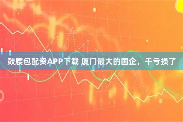 鼓腰包配资APP下载 厦门最大的国企，干亏损了