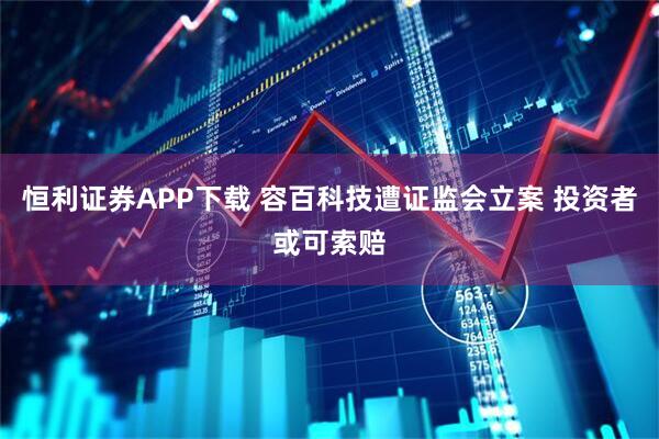恒利证券APP下载 容百科技遭证监会立案 投资者或可索赔