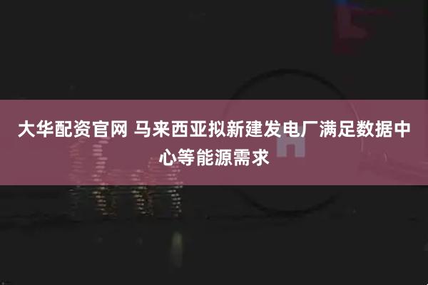 大华配资官网 马来西亚拟新建发电厂满足数据中心等能源需求