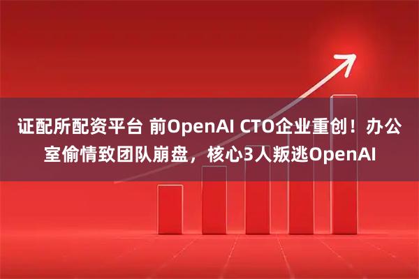 证配所配资平台 前OpenAI CTO企业重创！办公室偷情致团队崩盘，核心3人叛逃OpenAI
