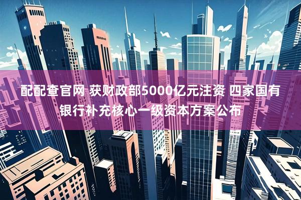 配配查官网 获财政部5000亿元注资 四家国有银行补充核心一级资本方案公布