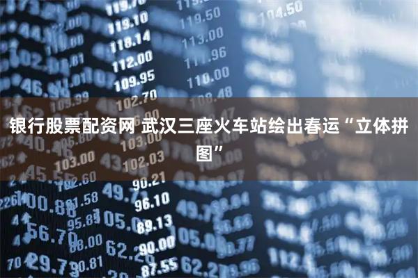银行股票配资网 武汉三座火车站绘出春运“立体拼图”