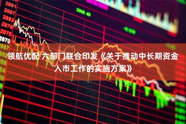 领航优配 六部门联合印发《关于推动中长期资金入市工作的实施方案》