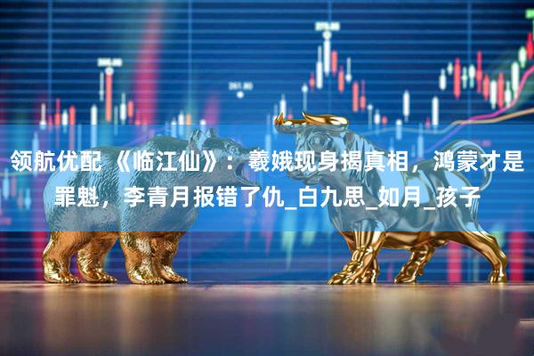 领航优配 《临江仙》：羲娥现身揭真相，鸿蒙才是罪魁，李青月报错了仇_白九思_如月_孩子