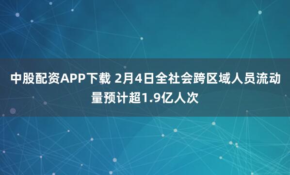 中股配资APP下载 2月4日全社会跨区域人员流动量预计超1.9亿人次