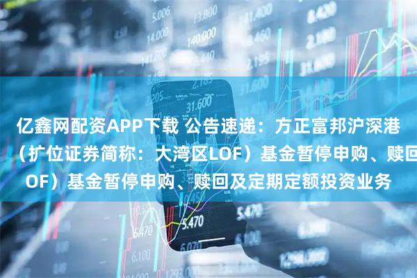 亿鑫网配资APP下载 公告速递：方正富邦沪深港通大湾区综指（LOF）（扩位证券简称：大湾区LOF）基金暂停申购、赎回及定期定额投资业务