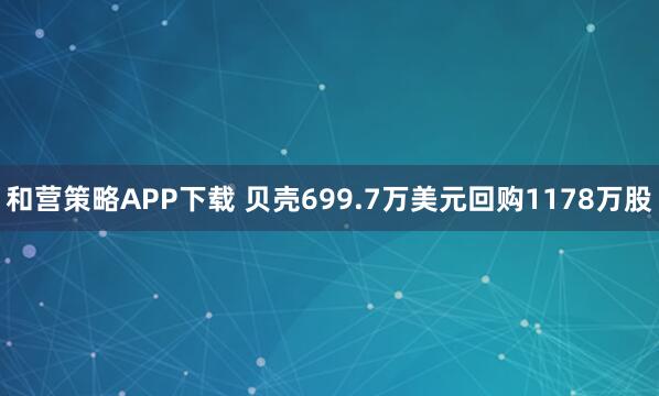 和营策略APP下载 贝壳699.7万美元回购1178万股