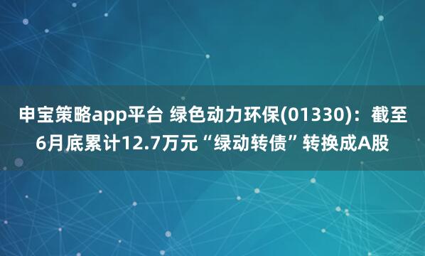 申宝策略app平台 绿色动力环保(01330)：截至6月底累计12.7万元“绿动转债”转换成A股