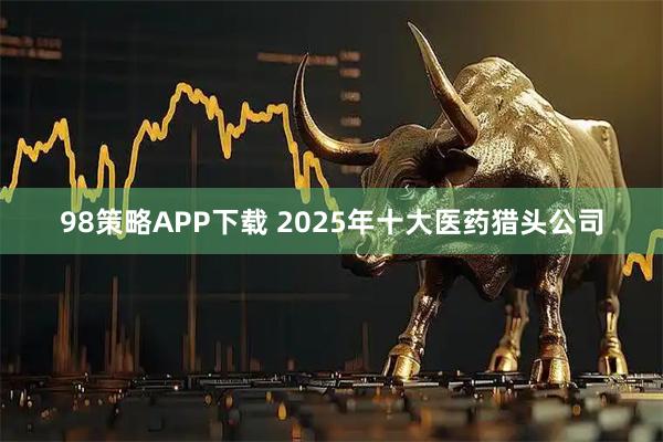 98策略APP下载 2025年十大医药猎头公司