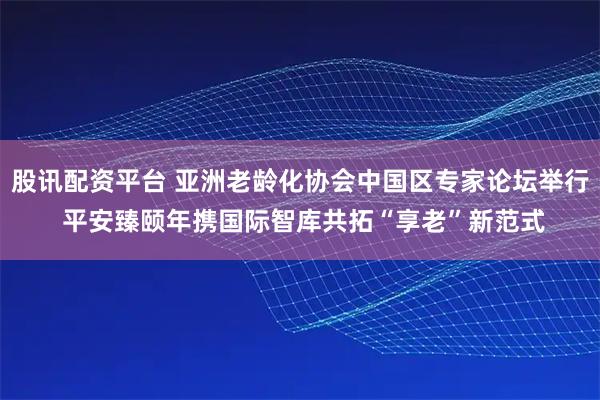 股讯配资平台 亚洲老龄化协会中国区专家论坛举行 平安臻颐年携国际智库共拓“享老”新范式