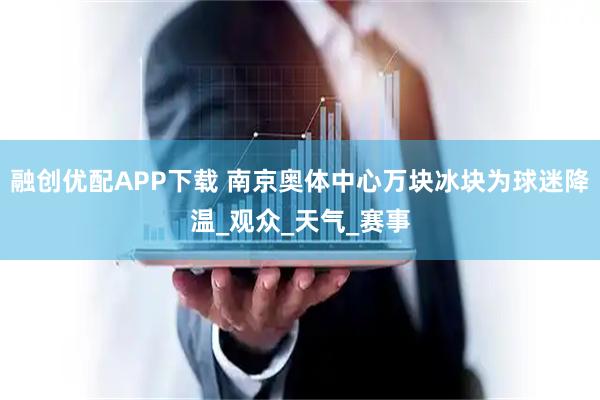 融创优配APP下载 南京奥体中心万块冰块为球迷降温_观众_天气_赛事