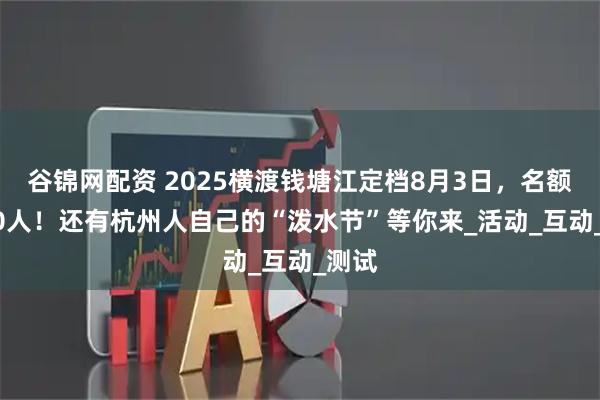 谷锦网配资 2025横渡钱塘江定档8月3日，名额3500人！还有杭州人自己的“泼水节”等你来_活动_互动_测试