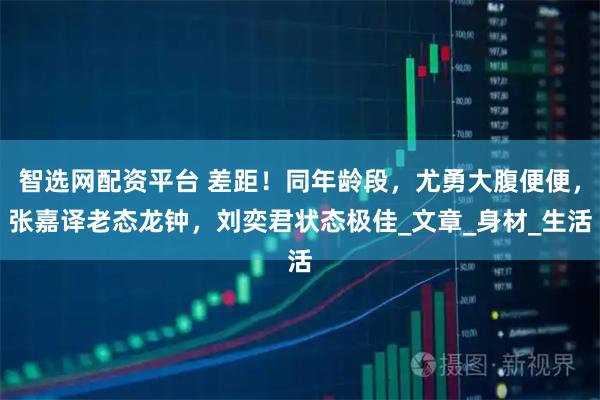 智选网配资平台 差距！同年龄段，尤勇大腹便便，张嘉译老态龙钟，刘奕君状态极佳_文章_身材_生活