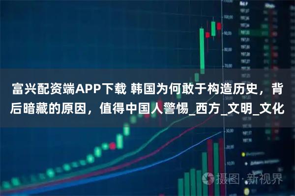 富兴配资端APP下载 韩国为何敢于构造历史，背后暗藏的原因，值得中国人警惕_西方_文明_文化