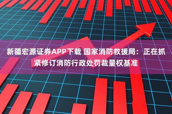 新疆宏源证券APP下载 国家消防救援局：正在抓紧修订消防行政处罚裁量权基准