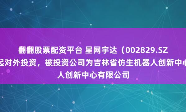 翻翻股票配资平台 星网宇达（002829.SZ）新增一起对外投资，被投资公司为吉林省仿生机器人创新中心有限公司