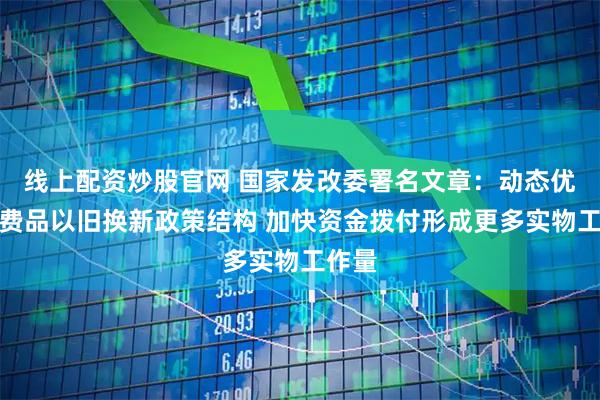线上配资炒股官网 国家发改委署名文章：动态优化消费品以旧换新政策结构 加快资金拨付形成更多实物工作量