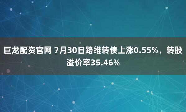 巨龙配资官网 7月30日路维转债上涨0.55%，转股溢价率35.46%