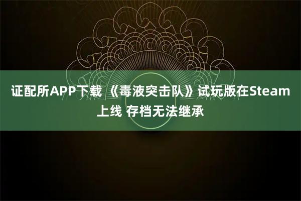 证配所APP下载 《毒液突击队》试玩版在Steam上线 存档无法继承