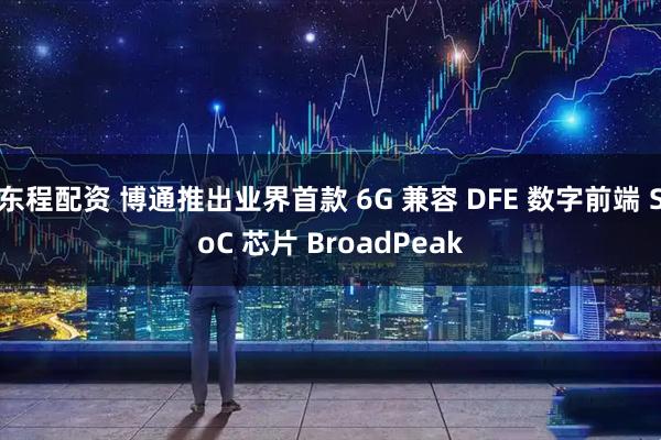 东程配资 博通推出业界首款 6G 兼容 DFE 数字前端 SoC 芯片 BroadPeak