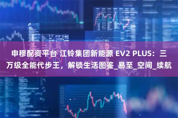 申穆配资平台 江铃集团新能源 EV2 PLUS：三万级全能代步王，解锁生活图鉴_易至_空间_续航