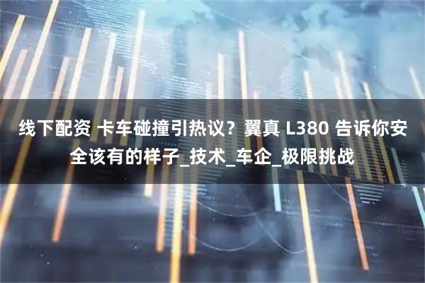 线下配资 卡车碰撞引热议？翼真 L380 告诉你安全该有的样子_技术_车企_极限挑战