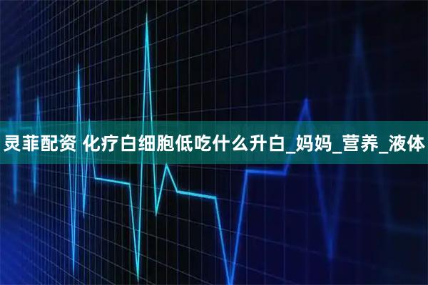灵菲配资 化疗白细胞低吃什么升白_妈妈_营养_液体
