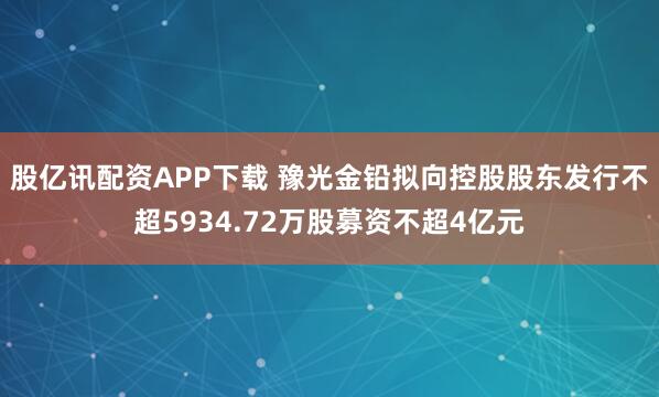 股亿讯配资APP下载 豫光金铅拟向控股股东发行不超5934.72万股募资不超4亿元