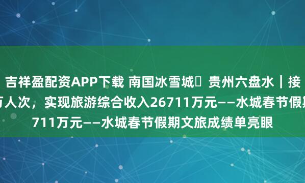 吉祥盈配资APP下载 南国冰雪城・贵州六盘水｜接待游客34.1384万人次，实现旅游综合收入26711万元——水城春节假期文旅成绩单亮眼