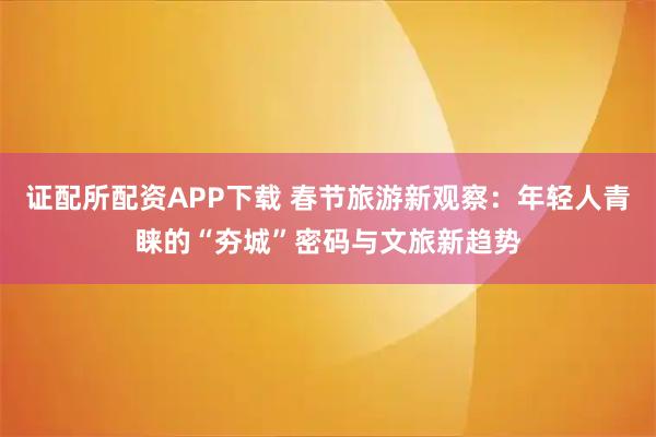 证配所配资APP下载 春节旅游新观察：年轻人青睐的“夯城”密码与文旅新趋势