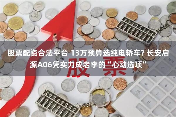 股票配资合法平台 13万预算选纯电轿车? 长安启源A06凭实力成老李的“心动选项”