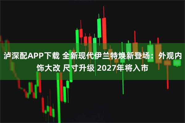 泸深配APP下载 全新现代伊兰特焕新登场:外观内饰大改 尺寸升级 2027年将入市