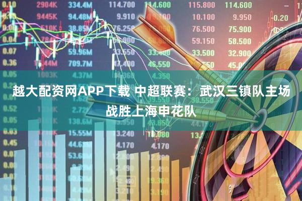 越大配资网APP下载 中超联赛：武汉三镇队主场战胜上海申花队