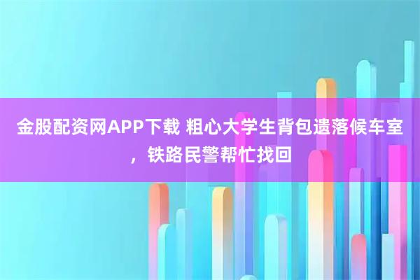 金股配资网APP下载 粗心大学生背包遗落候车室，铁路民警帮忙找回