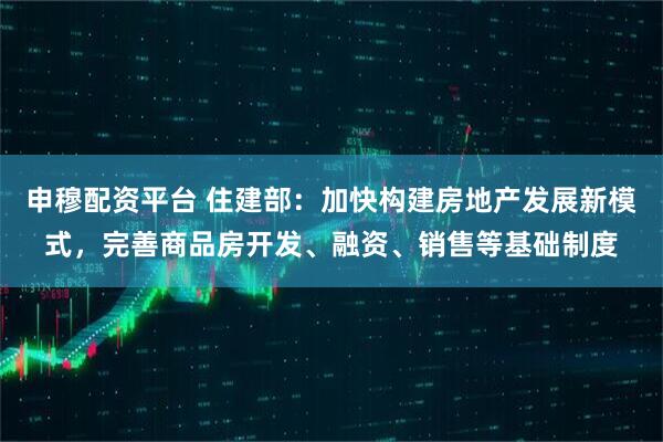 申穆配资平台 住建部:加快构建房地产发展新模式,完善商品房开发、融资、销售等基础制度