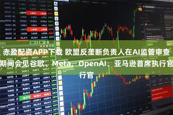 赤盈配资APP下载 欧盟反垄断负责人在AI监管审查期间会见谷歌、Meta、OpenAI、亚马逊首席执行官