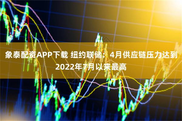 象泰配资APP下载 纽约联储：4月供应链压力达到2022年7月以来最高